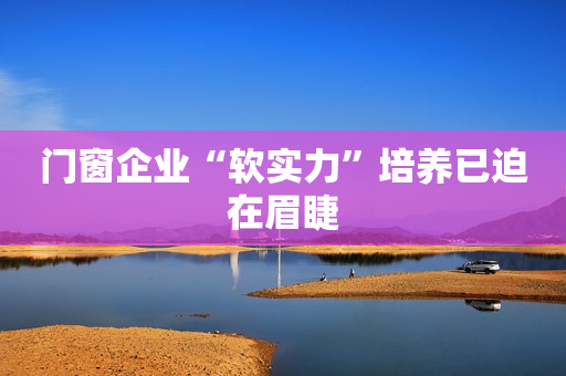 门窗企业“软实力”培养已迫在眉睫