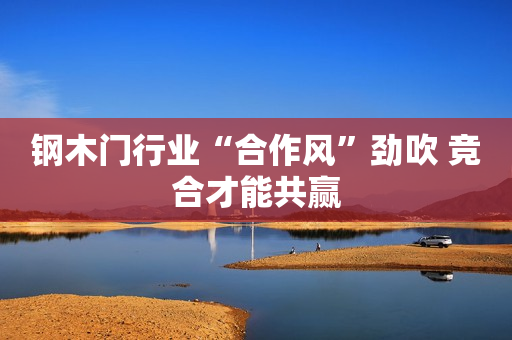 钢木门行业“合作风”劲吹 竞合才能共赢