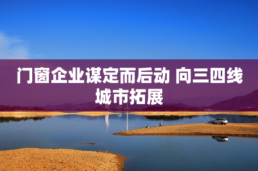 门窗企业谋定而后动 向三四线城市拓展
