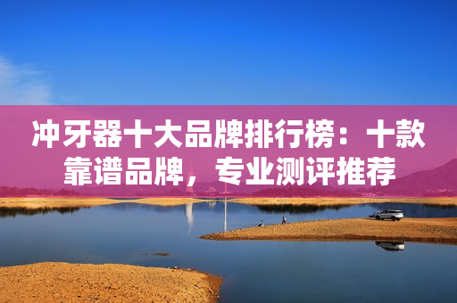 冲牙器十大品牌排行榜：十款靠谱品牌，专业测评推荐