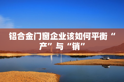 铝合金门窗企业该如何平衡“产”与“销”