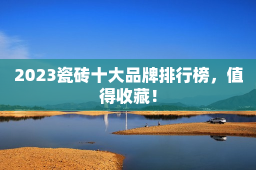 2023瓷砖十大品牌排行榜，值得收藏！