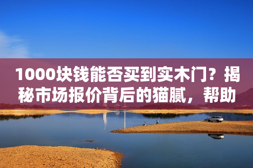 1000块钱能否买到实木门？揭秘市场报价背后的猫腻，帮助你避坑！