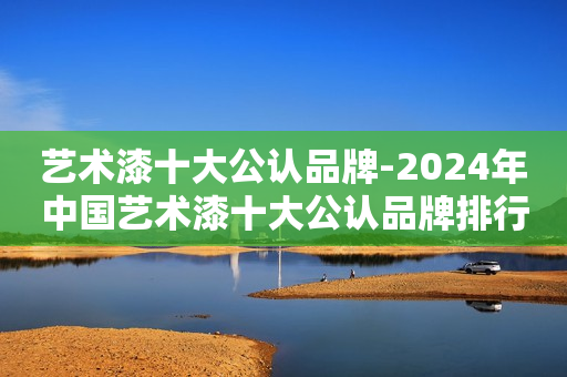 艺术漆十大公认品牌-2024年中国艺术漆十大公认品牌排行榜