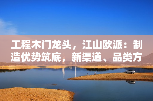 工程木门龙头，江山欧派：制造优势筑底，新渠道、品类方兴未艾