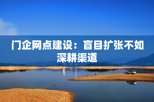 门企网点建设：盲目扩张不如深耕渠道