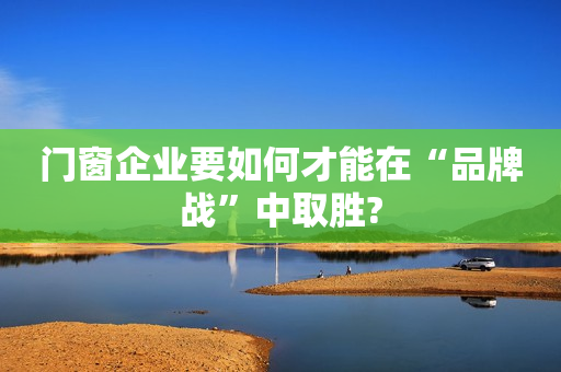 门窗企业要如何才能在“品牌战”中取胜?