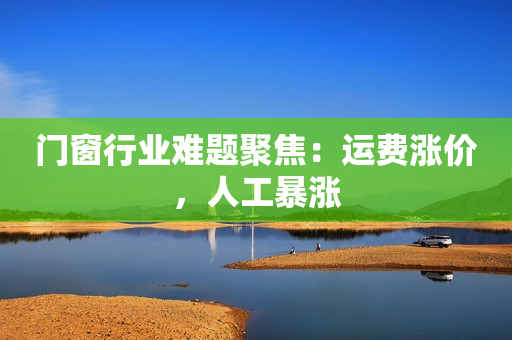 门窗行业难题聚焦：运费涨价，人工暴涨