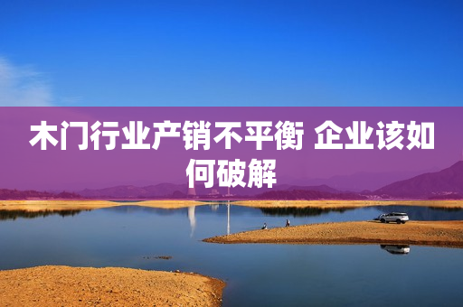 木门行业产销不平衡 企业该如何破解