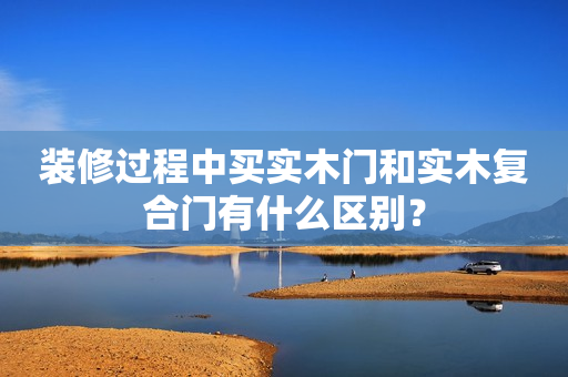 装修过程中买实木门和实木复合门有什么区别？