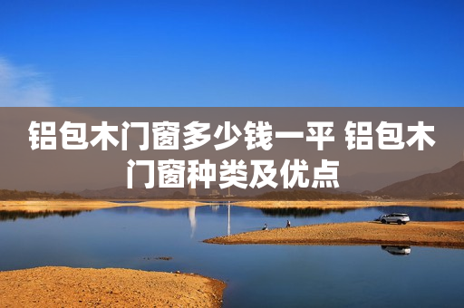 铝包木门窗多少钱一平 铝包木门窗种类及优点