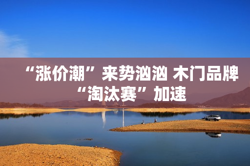 “涨价潮”来势汹汹 木门品牌“淘汰赛”加速