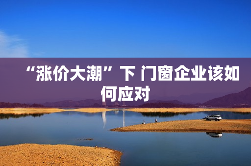 “涨价大潮”下 门窗企业该如何应对