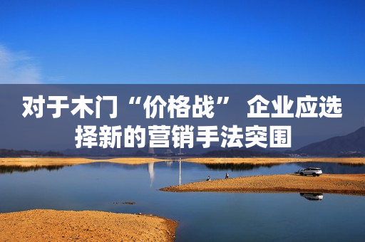 对于木门“价格战” 企业应选择新的营销手法突围