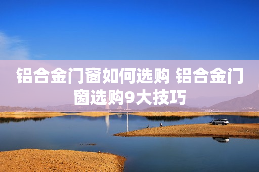 铝合金门窗如何选购 铝合金门窗选购9大技巧