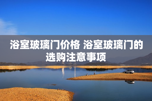 浴室玻璃门价格 浴室玻璃门的选购注意事项