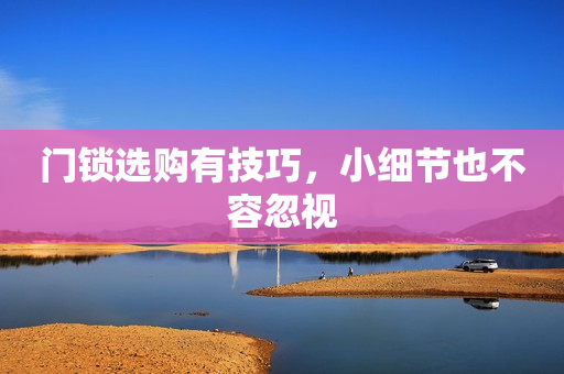 门锁选购有技巧，小细节也不容忽视