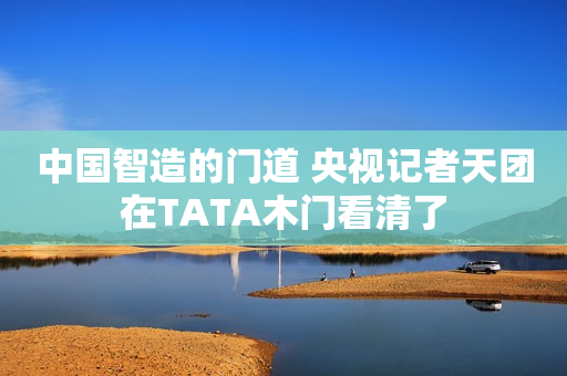 中国智造的门道 央视记者天团在TATA木门看清了