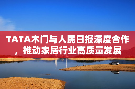 TATA木门与人民日报深度合作，推动家居行业高质量发展