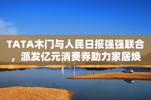 TATA木门与人民日报强强联合，派发亿元消费券助力家居焕新