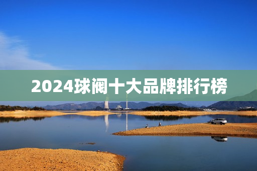 2024球阀十大品牌排行榜