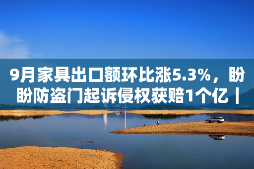 9月家具出口额环比涨5.3%，盼盼防盗门起诉侵权获赔1个亿｜一周家居看点