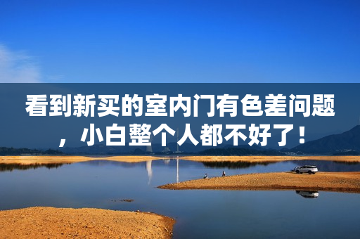 看到新买的室内门有色差问题，小白整个人都不好了！
