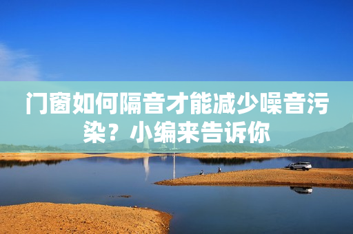 门窗如何隔音才能减少噪音污染？小编来告诉你