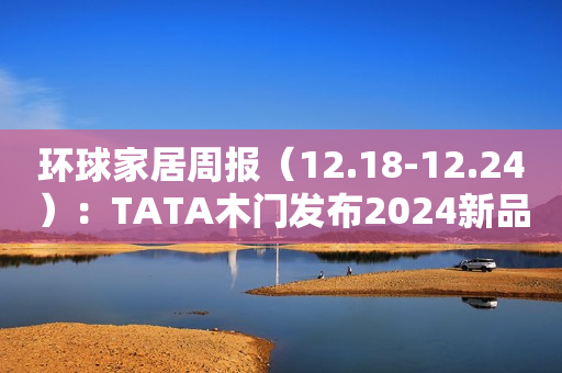 环球家居周报（12.18-12.24）：TATA木门发布2024新品系列……