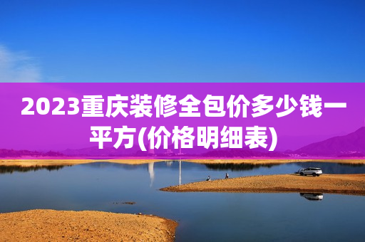 2023重庆装修全包价多少钱一平方(价格明细表)