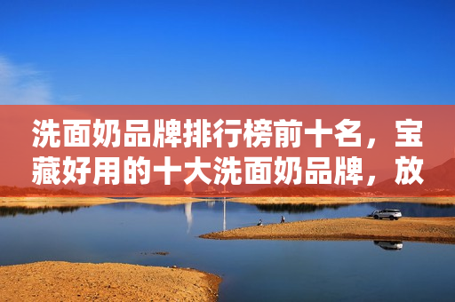 洗面奶品牌排行榜前十名，宝藏好用的十大洗面奶品牌，放心参考