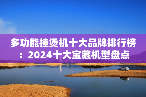 多功能挂烫机十大品牌排行榜：2024十大宝藏机型盘点