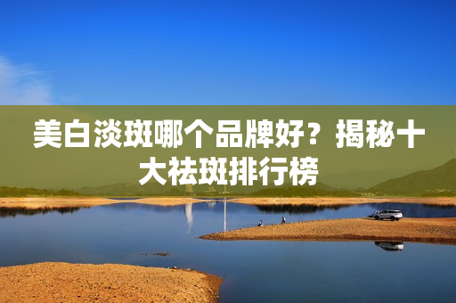 美白淡斑哪个品牌好？揭秘十大祛斑排行榜