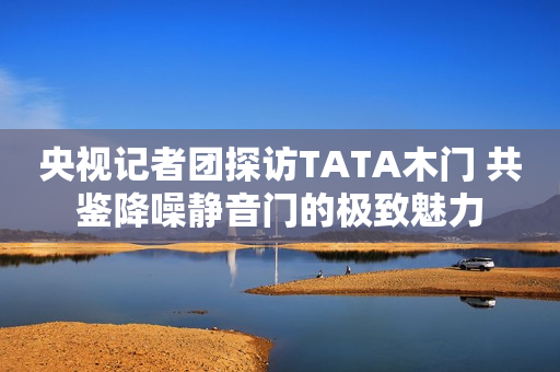 央视记者团探访TATA木门 共鉴降噪静音门的极致魅力