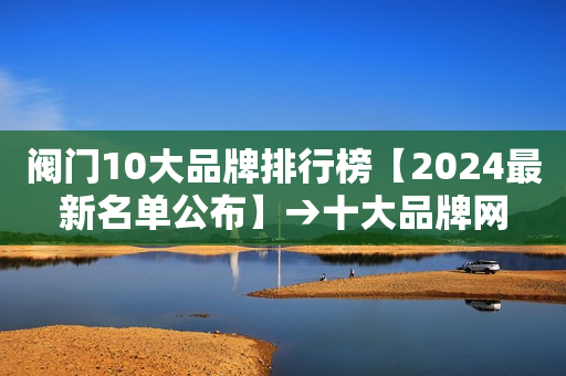 阀门10大品牌排行榜【2024最新名单公布】→十大品牌网
