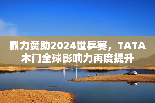 鼎力赞助2024世乒赛，TATA木门全球影响力再度提升