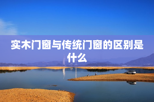 实木门窗与传统门窗的区别是什么