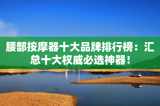 腰部按摩器十大品牌排行榜：汇总十大权威必选神器！