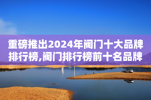重磅推出2024年阀门十大品牌排行榜,阀门排行榜前十名品牌有纽威、奇众阀门