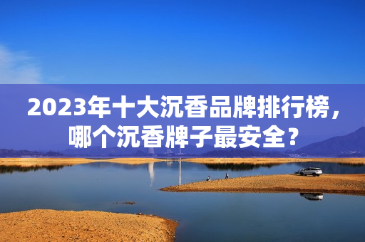 2023年十大沉香品牌排行榜，哪个沉香牌子最安全？