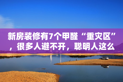 新房装修有7个甲醛“重灾区”，很多人避不开，聪明人这么做