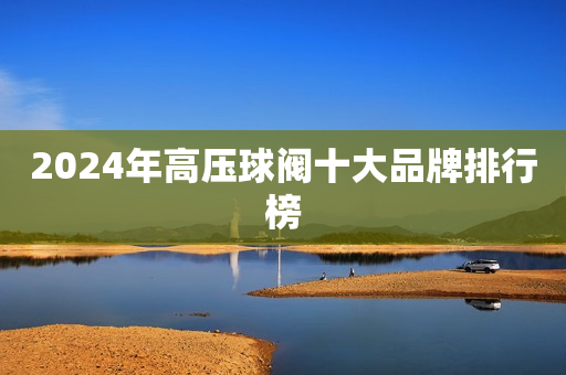 2024年高压球阀十大品牌排行榜