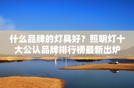什么品牌的灯具好？照明灯十大公认品牌排行榜最新出炉