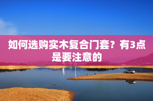 如何选购实木复合门套？有3点是要注意的