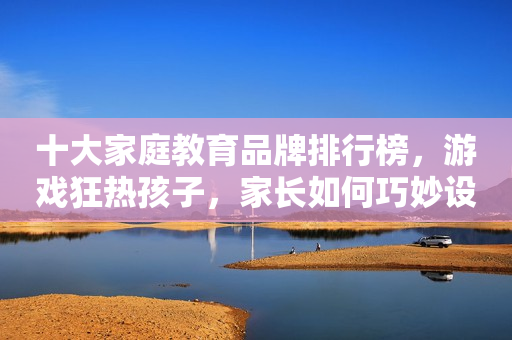 十大家庭教育品牌排行榜，游戏狂热孩子，家长如何巧妙设限？