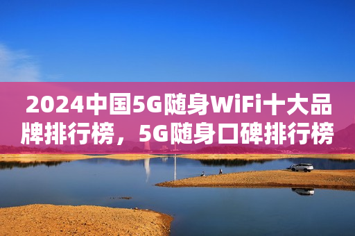 2024中国5G随身WiFi十大品牌排行榜，5G随身口碑排行榜