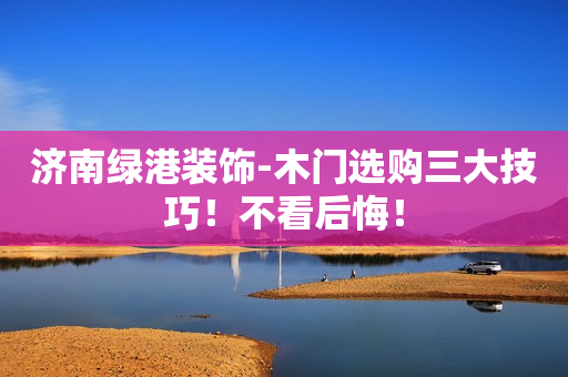 济南绿港装饰-木门选购三大技巧！不看后悔！