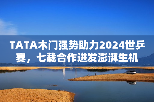 TATA木门强势助力2024世乒赛，七载合作迸发澎湃生机
