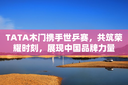 TATA木门携手世乒赛，共筑荣耀时刻，展现中国品牌力量