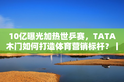 10亿曝光加热世乒赛，TATA木门如何打造体育营销标杆？丨亿邦超品洞察